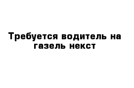 Требуется водитель на газель некст